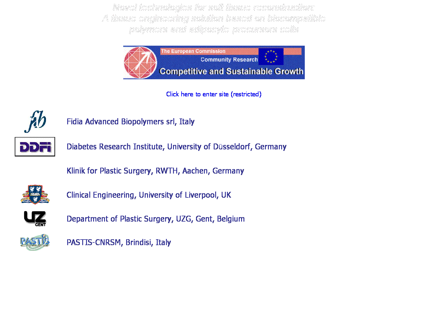 Text Box: Novel technologies for soft tissue reconstruction:
A tissue engineering solution based on biocompatible
polymers and adipocyte-precursors cells
&nbsp;

&nbsp;
Click here to enter site (restricted)
&nbsp;

&nbsp;
Fidia Advanced Biopolymers srl, Italy

Diabetes Research Institute, University of D�sseldorf, Germany 

Klinik for Plastic Surgery, RWTH, Aachen, Germany

Clinical Engineering, University of Liverpool, UK

Department of Plastic Surgery, UZG, Gent, Belgium

PASTIS-CNRSM, Brindisi, Italy


