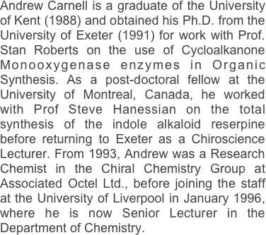 Andrew Carnell is a graduate of the University of Kent (1988) and obtained his Ph.D. from the University of Exeter (1991) for work with Prof. Stan Roberts on the use of Cycloalkanone Monooxygenase enzymes in Organic Synthesis. As a post-doctoral fellow at the University of Montreal, Canada, he worked with Prof Steve Hanessian on the total synthesis of the indole alkaloid reserpine before returning to Exeter as a Chiroscience Lecturer. From 1993, Andrew was a Research Chemist in the Chiral Chemistry Group at Associated Octel Ltd., before joining the staff at the University of Liverpool in January 1996, where he is now Senior Lecturer in the Department of Chemistry.  

